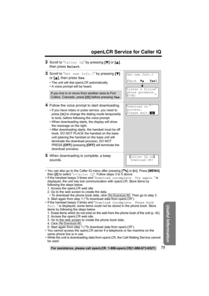 Page 7575
openLCR Service for Caller IQ
For assistance, please call openLCR: 1-866-openLCR(1-866-673-6527)
Useful Information
• You can also go to the Caller IQ menu after pressing [C] or [s]. Press [MENU], 
then [2] to select “2=Caller IQ”. Follow steps 3 to 5 above.
• If the handset beeps 3 times and “Download incomplete. Try again.” is 
displayed, the unit has lost communication with openLCR. Store items by 
following the steps below.
1. Access the openLCR web site.
2. Go to the web screen to create the...