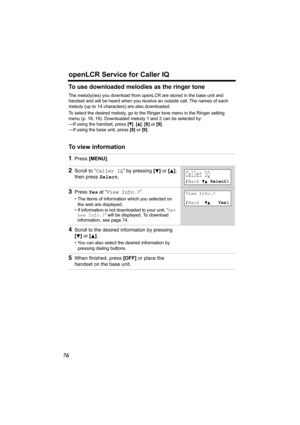 Page 76openLCR Service for Caller IQ
76
To use downloaded melodies as the ringer tone
The melody(ies) you download from openLCR are stored in the base unit and 
handset and will be heard when you receive an outside call. The names of each 
melody (up to 14 characters) are also downloaded. 
To select the desired melody, go to the Ringer tone menu in the Ringer setting 
menu (p. 18, 19). Downloaded melody 1 and 2 can be selected by:
—If using the handset, press [
t], [s], [8] or [9].
—If using the base unit,...