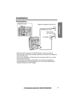 Page 99For assistance, please call: 1-800-211-PANA(7262)
Preparation
Installation
Connections
• USE ONLY WITH Panasonic AC ADAPTOR PQLV1 (Order No. PQLV1Z).
• The AC adaptor must remain connected at all times. (It is normal for the adaptor to 
feel warm during use.)
• If your unit is connected to a PBX which does not support Caller ID, you cannot 
access Caller ID services. 
• The unit will not work during a power failure. We recommend connecting a 
standard telephone to the same telephone line or to the same...