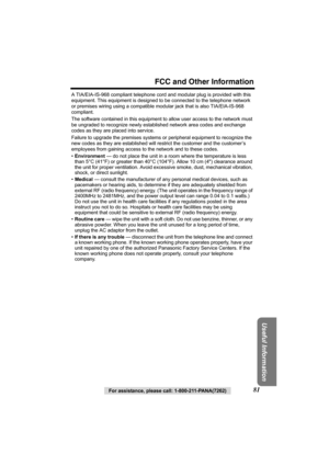 Page 81For assistance, please call: 1-800-211-PANA(7262)81
FCC and Other Information
Useful Information
A TIA/EIA-IS-968 compliant telephone cord and modular plug is provided with this 
equipment. This equipment is designed to be connected to the telephone network
or premises wiring using a compatible modular jack that is also TIA/EIA-IS-968 
compliant.
The software contained in this equipment to allow user access to the network must 
be ungraded to recognize newly established network area codes and exchange...