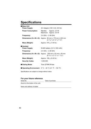 Page 8282
Specifications
nBase Unit
Power Supply:AC Adaptor (120 V AC, 60 Hz)
Power Consumption:Standby: Approx. 2.0 W
Maximum: Approx. 5.4 W
Frequency:2.4 GHz – 2.48 GHz
Dimensions (H x W x D):Approx. 85 mm x 175 mm x 200 mm
(3 
11/32 x 6 7/8 x 7 7/8)
Mass (Weight):Approx. 470 g (1.04 lb.)
nHandset
Power Supply:Ni-MH battery (3.6 V, 830 mAh)
Frequency:2.4 GHz – 2.48 GHz
Dimensions (H x W x D):Approx.  208 mm x 52 mm x 39 mm
(8 
3/16 x 2 1/16 x 1 17/32)
Mass (Weight):Approx. 190 g (0.42 lb.)
Security...