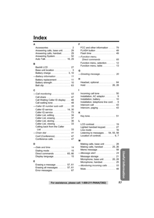 Page 8383For assistance, please call: 1-800-211-PANA(7262)
Useful Information
Index
A
Accessories . . . . . . . . . . . . . . . . . .   2
Answering calls, base unit . . . . . .   29
Answering calls, handset. . . . . . .   29
Answering System. . . . . . . . . . . .   52
Auto Talk . . . . . . . . . . . . . . . .   16, 29
B
Backlit LCD . . . . . . . . . . . . . . . . .   27
Base unit location  . . . . . . . . . . . . .   3
Battery charge . . . . . . . . . . . . .   3, 10
—Battery information  . . . . . . . . . . ....