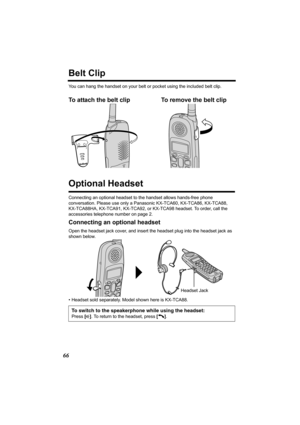 Page 6666
Belt Clip
You can hang the handset on your belt or pocket using the included belt clip.
To attach the belt clip To remove the belt clip  
Optional Headset
Connecting an optional headset to the handset allows hands-free phone 
conversation. Please use only a Panasonic KX-TCA60, KX-TCA86, KX-TCA88, 
KX-TCA88HA, KX-TCA91, KX-TCA92, or KX-TCA98 headset. To order, call the 
accessories telephone number on page 2.
Connecting an optional headset
Open the headset jack cover, and insert the headset plug into...