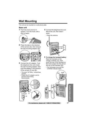 Page 67Useful Information
For assistance, please call: 1-800-211-PANA(7262)67
Wall Mounting
This unit can be mounted on a wall phone plate.
Base unit
1
Push the hook and turn it 
upward. Turn the hook until a 
click is heard.
2Press the tabs in the direction 
of the arrows (1), then remove 
the wall mounting adaptor (2).  
 3Connect the AC adaptor. Tuck 
the telephone line cord inside 
the wall mounting adaptor, then 
push the adaptor in the direction 
of the arrows (1 and 2).
• The word “UP WALL” should face...