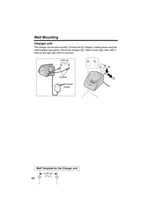 Page 68Wall Mounting
68
Charger unit
The charger can be wall mounted. Connect the AC adaptor. Install screws using the 
wall template (see below). Mount the charger (
1). Slide it down (2), then slide it 
down to the right (
3) until it is secured.
Wall Template for the Charger unit
2
3
1
To  P o w e r  
Outlet  Screws 2.45 cm
(
31/32)
2.45 cm
(31/32)
PQQX13991YA.book  68 ページ  ２００４年２月２５日　水曜日　午前１１時１２分 