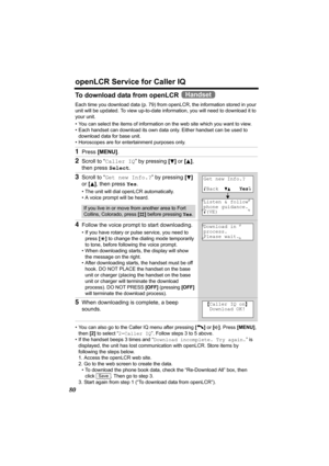 Page 80openLCR Service for Caller IQ
80
To download data from openLCR   
Each time you download data (p. 79) from openLCR, the information stored in your 
unit will be updated. To view up-to-date information, you will need to download it to 
your unit.
• You can select the items of information on the web site which you want to view.
• Each handset can download its own data only. Either handset can be used to 
download data for base unit. 
• Horoscopes are for entertainment purposes only.
• You can also go to...