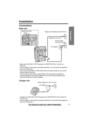 Page 99For assistance, please call: 1-800-211-PANA(7262)
Preparation
Installation
Connections
Base unit
• Base Unit: USE ONLY WITH Panasonic AC ADAPTOR PQLV1 (Order No. 
PQLV1Z).
• The AC adaptor must remain connected at all times. (It is normal for the adaptor to 
feel warm during use.)
• If your unit is connected to a PBX which does not support Caller ID, you cannot 
access Caller ID services. 
• The unit will not work during a power failure. We recommend connecting a 
standard telephone to the same...