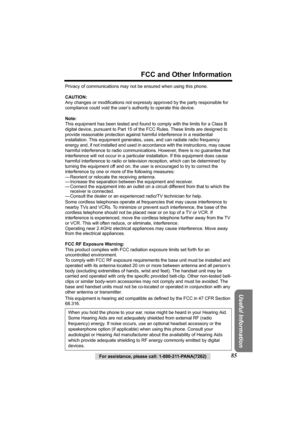 Page 85For assistance, please call: 1-800-211-PANA(7262)85
FCC and Other Information
Useful Information
Privacy of communications may not be ensured when using this phone.
CAUTION:
Any changes or modifications not expressly approved by the party responsible for 
compliance could void the user’s authority to operate this device.
Note:
This equipment has been tested and found to comply with the limits for a Class B 
digital device, pursuant to Part 15 of the FCC Rules. These limits are designed to 
provide...