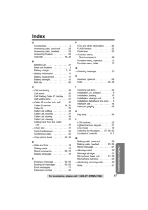 Page 8787For assistance, please call: 1-800-211-PANA(7262)
Useful Information
Index
A
Accessories . . . . . . . . . . . . . . . . . .   2
Answering calls, base unit . . . . . .   29
Answering calls, handset. . . . . . .   29
Answering System. . . . . . . . . . . .   55
Auto talk  . . . . . . . . . . . . . . . .   16, 29
B
Backlit LCD . . . . . . . . . . . . . . . . .   27
Base unit location  . . . . . . . . . . . . .   3
Battery charge . . . . . . . . . . . . .   3, 10
—Battery information  . . . . . . . . . ....