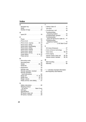 Page 88Index
88
N
Navigator key  . . . . . . . . . . . . . . . . . 8
Noise  . . . . . . . . . . . . . . . . . . . . . . . 3
Number of rings  . . . . . . . . . . . . . . 23
O
openLCR  . . . . . . . . . . . . . . . . . . . 78
P
Pause . . . . . . . . . . . . . . . . . . . . . . 52
—Phone book  . . . . . . . . . . . . . . . . . 38
—Phone book, copying  . . . . . . . 43, 44
Phone book, dialing  . . . . . . . . . . . 40
Phone book, downloading  . . . . . . 79
Phone book, editing  . . . . . . . . . . . 42
Phone book,...