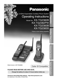 Page 1Preparation
Cordless Telephone
Answering System
Useful Information
2.4GHz Expandable Cordless Phone System
Operating Instructions
Model No.KX-TG2382B
KX-TG2382PW KX-TG2383B 
KX-TG2383S
Pulse-or-tone dialing capability
Model shown is KX-TG2382B.
PLEASE READ BEFORE USE AND SAVE.
Panasonic World Wide Web address:  http://www.panasonic.com 
for customers in the USA or Puerto Rico
Charge the battery for about 15 hours before initial use.
Caller ID Compatible 