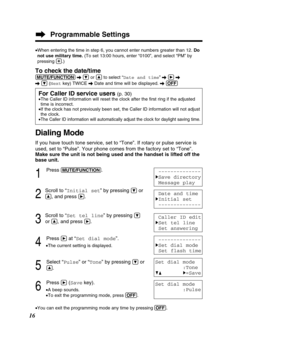 Page 16Programmable Settings
16
Dialing Mode
If you have touch tone service, set to “Tone”. If rotary or pulse \
service is 
used, set to “Pulse”. Your phone comes from the factory set to “\
Tone”. 
Make sure the unit is not being used and the handset is lifted off the
base unit.
1
Press (MU\bE/FUN\f\bION).
2
Scroll to “Initial set ” by pressing Öor
Ñ, and press á.
3
Scroll to “Set tel line ” by pressing Ö
or Ñ, and press á.
4
Press áat “Set dial mode ”.
•The current setting is displayed.
5
Select “ Pulse” or...