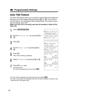 Page 18Programmable Settings
18
Auto Talk Feature
The Auto Talk feature allows you to answer a call by lifting the handset\
 off 
the base unit or the charger without pressing  or  . If you want to
use this feature, turn the feature ON by programming. Your phone comes
from the factory set to OFF. 
Make sure the unit is not being used and the handset is lifted off the
base unit.
1
Press (MU\bE/FUN\f\bION).
2
Scroll to “Initial set ” by pressing Öor
Ñ.
3
Press á.
4
Scroll to “Auto talk ” by pressing Öor
Ñ.
5...