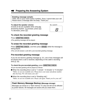 Page 22Preparing the Answering System
22
To check the recorded greeting message
Press (GREE\bING!\fHE\fK).
• The greeting message will be played.
To erase the recorded greeting message
Press (GREE\bING!\fHE\fK), and then press (ERASE)while the message is
being played.
• The unit will answer a call with a pre-recorded greeting message.
Pre-recorded greeting message
If you do not record a greeting message (p. 21), one of two messages w\
ill 
be played when a call is received, depending on the caller’s recordin\...