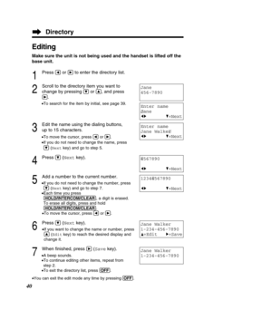 Page 40Editing
Make sure the unit is not being used and the handset is lifted off the 
base unit.
1
Press Üor áto enter the directory list.
2
Scroll to the directory item you want to
change by pressing 
Öor Ñ, and press
á.
•To search for the item by initial, see page 39.
3
Edit the name using the dialing buttons, 
up to 15 characters.
•To move the cursor, press  Üor á .
• If you do not need to change the name, press
Ö (Next key) and go to step 5.
4
Press Ö(Next key).
5
Add a number to the current number.
•If...