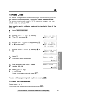 Page 5555
Answering System
For assistance, please call: 1-800-211-PANA(7262)
Remote Code
The remote code prevents unauthorized people from accessing your unit 
and listening to your messages. Choose any 2-digit number (00–99). 
The factory preset remote code is “ 11”. If you do not program your own
remote code, you can use “11”.  
Make sure the unit is not being used and the handset is lifted off the 
base unit.
1
Press (MUTE/FUNCTION).
2
Scroll to “ Initial set ” by pressing 
Öor Ñ, and press á.
3
Scroll to...