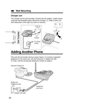 Page 60$
#%
60
This unit will not function during a power failure. To connect a standar\
d 
telephone on the same line, use the Panasonic T-adaptor KX-J66.
To order, call the accessories telephone number on page 2.
Standard Telephone 
Single-Line 
Telephone Jack
T-Adaptor (KX-J66) Telephone
Line Cord
Adding Another Phone
Wall Mounting
Wall Template
2.45 cm
(15⁄16)
Charger unit
2.45 cm (15⁄16)
Screws 
To Power 
Outlet
The charger can be wall mounted. Connect the AC adaptor. Install screws 
using the wall...