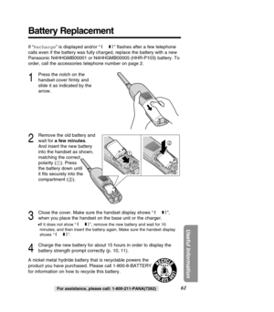 Page 6161
Useful Information
For assistance, please call: 1-800-211-PANA(7262)
Battery Replacement
If “Recharge ” is displayed and/or “ ” ﬂashes after a few telephone
calls even if the battery was fully charged, replace the battery with a \
new 
Panasonic N4HHGMB00001 or N4HHGMB00005 (HHR-P103) battery. To
order, call the accessories telephone number on page 2.
1
Press the notch on the
handset cover ﬁrmly and
slide it as indicated by the
arrow.
2
Remove the old battery and
wait for  a few minutes . 
And insert...