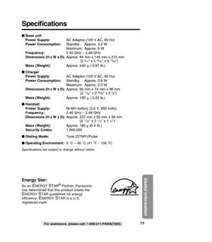 Page 7979
Useful Information
For assistance, please call: 1-800-211-PANA(7262)
Energy Star:
As an ENERGY STAR®Partner, Panasonic
has determined that this product meets the
ENERGY STAR guidelines for energy
efficiency. 
ENERGY STAR is a U.S.
registered mark.
 Base unit 
Power Supply: AC Adaptor (120 V AC, 60 Hz)
Power Consumption: Standby: Approx. 3.2 W
Maximum: Approx. 6 W
Frequency: 2.40 GHz – 2.48 GHz
Dimensions (H x W x D):Approx. 84 mm x 145 mm x 215 mm
(3 5⁄16 x 5 23⁄32 x 8 15⁄32)
Mass (Weight): Approx....