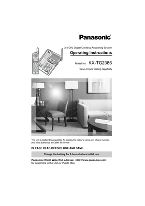 Page 12.4 GHz Digital Cordless Answering System
Operating Instructions
Model No.  KX-TG2386
Pulse-or-tone dialing capability
The unit is Caller ID compatible. To display the caller’s name and phone number, 
you must subscribe to Caller ID service.
PLEASE READ BEFORE USE AND SAVE. 
Panasonic World Wide Web address:  http://www.panasonic.com
for customers in the USA or Puerto Rico
Charge the battery for 6 hours before initial use.
PQQX14302ZB.book  1 ページ  ２００４年７月３０日　金曜日　午後４時５２分 