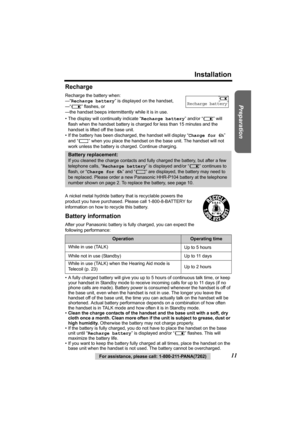 Page 11Preparation
For assistance, please call: 1-800-211-PANA(7262)11
Installation
Recharge
Recharge the battery when: 
—“Recharge battery” is displayed on the handset,
—“7” flashes, or
—the handset beeps intermittently while it is in use.
• The display will continually indicate “Recharge battery” and/or “7” will 
flash when the handset battery is charged for less than 15 minutes and the 
handset is lifted off the base unit.
• If the battery has been discharged, the handset will display “Charge for 6h” 
and...