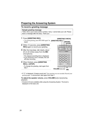 Page 24Preparing the Answering System
24
To record a greeting message
• If “ ” is displayed, 6 beeps sound and “Your greeting was not recorded. Record your 
greeting again.” is announced, start again from step 1.
To adjust the speaker volume, press VOLUME [] during 
playback.
• 9 levels (0–8) are available while using the Answering System. The level is 
displayed on the base unit.
Sample greeting message
“Hello, this is (your name and/or number). Sorry, I cannot take your call. Please 
leave a message after the...