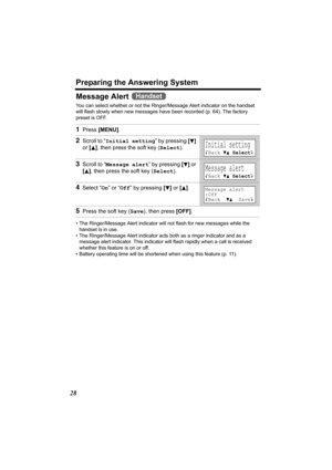 Page 28Preparing the Answering System
28
Message Alert 
You can select whether or not the Ringer/Message Alert indicator on the handset 
will flash slowly when new messages have been recorded (p. 64). The factory 
preset is OFF.
• The Ringer/Message Alert indicator will not flash for new messages while the 
handset is in use.
• The Ringer/Message Alert indicator acts both as a ringer indicator and as a 
message alert indicator. This indicator will flash rapidly when a call is received 
whether this feature is...