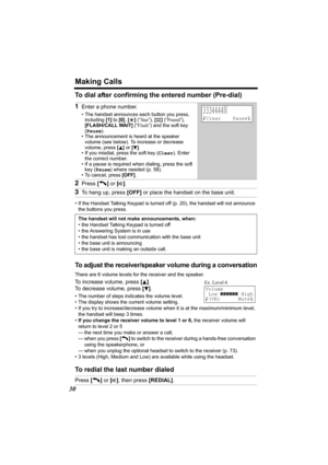 Page 30Making Calls
30
To dial after confirming the entered number (Pre-dial)
• If the Handset Talking Keypad is turned off (p. 20), the handset will not announce 
the buttons you press.
To adjust the receiver/speaker volume during a conversation
There are 6 volume levels for the receiver and the speaker. 
To increase volume, press [B]. 
To decrease volume, press [
d].
• The number of steps indicates the volume level.
• The display shows the current volume setting.
• If you try to increase/decrease volume when...