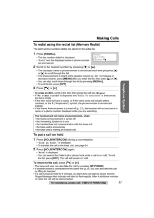 Page 31For assistance, please call: 1-800-211-PANA(7262)31
Making Calls
Telephone System
To redial using the redial list (Memory Redial)
The last 5 phone numbers dialed are stored in the redial list. 
•To erase an item, scroll to the item then press the soft key (Erase).
•If “No items stored” is displayed and “Redial. No items stored” is announced, 
the list is empty.
• If the item does not have a name, or if the name does not include letters, 
numbers, or the & (“Ampersand”) symbol, the phone number is...