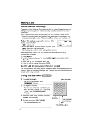 Page 32Making Calls
32
Voice Enhancer Technology
Panasonic’s Voice Enhancer Technology clarifies the voice of the person you are 
talking to, reproducing a more natural-sounding voice that is easier to hear and 
understand.
Voice Enhancer Technology can be turned on or off. The factory preset is OFF. 
• Depending on the condition and quality of your telephone line, this feature may 
emphasize existing line noise. If it becomes difficult to hear, turn this feature off. 
To turn this feature on, press the soft...