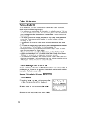 Page 36Caller ID Service
36
Talking Caller ID
To use this feature, you need to subscribe to Caller ID. For further information, 
please contact your telephone company.
• If the unit does not receive Caller ID information, the unit will announce “Call from 
out of area”, “Call from private caller”, or “Call from long distance”. If a call is received 
from an area where name display service is not available, “Number available” will 
be announced.
• If the ringer volume of the handset and base unit is off, caller...