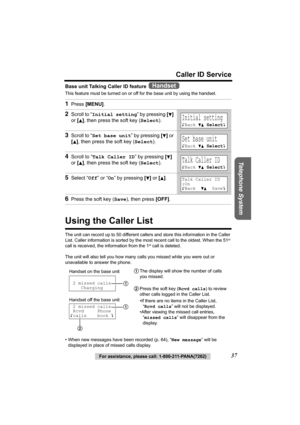 Page 37Telephone System
For assistance, please call: 1-800-211-PANA(7262)37
Caller ID Service
Base unit Talking Caller ID feature 
This feature must be turned on or off for the base unit by using the handset. 
Using the Caller List
The unit can record up to 50 different callers and store this information in the Caller 
List. Caller information is sorted by the most recent call to the oldest. When the 51st 
call is received, the information from the 1st call is deleted.
The unit will also tell you how many calls...