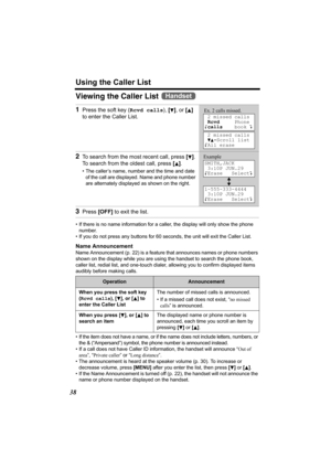 Page 38Using the Caller List
38
Viewing the Caller List 
• If there is no name information for a caller, the display will only show the phone 
number.
• If you do not press any buttons for 60 seconds, the unit will exit the Caller List.
Name Announcement
Name Announcement (p. 22) is a feature that announces names or phone numbers 
shown on the display while you are using the handset to search the phone book, 
caller list, redial list, and one-touch dialer, allowing you to confirm displayed items 
audibly before...