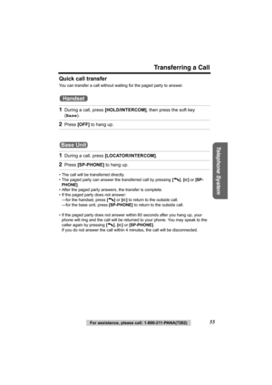 Page 55Transferring a Call
Telephone System
For assistance, please call: 1-800-211-PANA(7262)55 Quick call transfer
You can transfer a call without waiting for the paged party to answer.
 
• The call will be transferred directly.
• The paged party can answer the transferred call by pressing [C], [s] or [SP-
PHONE].
• After the paged party answers, the transfer is complete.
• If the paged party does not answer:
—for the handset, press [C] or [s] to return to the outside call. 
—for the base unit, press...