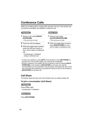 Page 5656
Conference Calls
While you are talking with an outside caller, the base unit user or the handset user 
can join the conversation and establish a conference call.
• To leave the conference, press [OFF] on the handset or press [SP-PHONE] on 
the base unit. The two other parties can continue the conversation.
• During a conference, the outside call can be placed on hold by pressing [HOLD/
INTERCOM] on the handset or [HOLD/CONF] on the base unit. Internal 
communications are not suspended. Only the person...