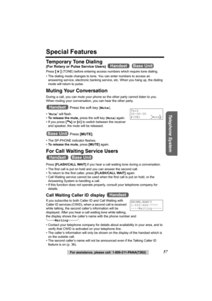 Page 57Telephone System
For assistance, please call: 1-800-211-PANA(7262)57
Special Features
Temporary Tone Dialing
(For Rotary or Pulse Service Users)  
Press [] (TONE) before entering access numbers which require tone dialing.
• The dialing mode changes to tone. You can enter numbers to access an 
answering service, electronic banking service, etc. When you hang up, the dialing 
mode will return to pulse.
Muting Your Conversation 
During a call, you can mute your phone so the other party cannot listen to you....