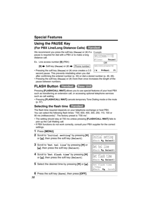 Page 58Special Features
58
Using the PAUSE Key
(For PBX Line/Long Distance Calls) 
We recommend you press the soft key (Pause) or (P) if a 
pause is required for dial with a PBX or to make a long 
distance call. 
Ex. Line access number [9] (PBX)
[9] N Soft key (Pause) or (
P) N 
• Pressing the soft key (Pause) or (P) once creates a 3.5 
second pause. This prevents misdialing when you dial 
after confirming the entered number (p.30) or dial a stored number (p. 46, 48).
• Pressing the soft key (Pause) or (P) more...