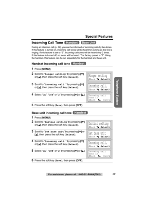 Page 59Special Features
Telephone System
For assistance, please call: 1-800-211-PANA(7262)59
Incoming Call Tone   
During an intercom call (p. 52), you can be informed of incoming calls by two tones. 
If this feature is turned on, incoming call tones will be heard for as long as the line is 
ringing. If this feature is set to “2”, incoming call tones will be heard only 2 times. 
If this feature is turned off, no tones will be heard. The factory preset is “2”. Using 
the handset, this feature can be set...