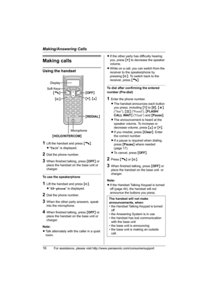 Page 16Making/Answering Calls
16For assistance, please visit http://www.panasonic.com/consumersupport
Making calls
Using the handset
1Lift the handset and press {C}.
L“Talk” is displayed.
2Dial the phone number.
3When finished talking, press {OFF} or 
place the handset on the base unit or 
charger.
To use the speakerphone
1Lift the handset and press {s}.
L“SP-phone” is displayed.
2Dial the phone number.
3When the other party answers, speak 
into the microphone.
4When finished talking, press {OFF} or 
place the...