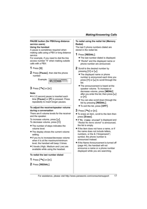 Page 17Making/Answering Calls
For assistance, please visit http://www.panasonic.com/consumersupport17
PAUSE button (for PBX/long distance 
service users)
Using the handset
A pause is sometimes required when 
making calls using a PBX or long distance 
service.
For example, if you need to dial the line 
access number “9” when making outside 
calls with a PBX:
1Press {9}.
2Press {Pause}, then dial the phone 
number.
3Press {C} or {s}.
Note:
LA 3.5 second pause is inserted each 
time {Pause} or {P} is pressed....
