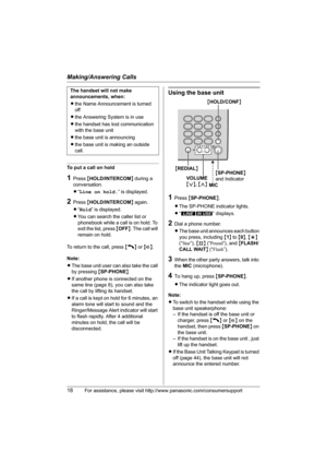 Page 18Making/Answering Calls
18For assistance, please visit http://www.panasonic.com/consumersupport
To put a call on hold
1Press {HOLD/INTERCOM} during a 
conversation.
L“Line on hold.” is displayed.
2Press {HOLD/INTERCOM} again.
L“Hold” is displayed.
LYou can search the caller list or 
phonebook while a call is on hold. To 
exit the list, press {OFF}. The call will 
remain on hold.
To return to the call, press {C} or {s}.
Note:
LThe base unit user can also take the call 
by pressing {SP-PHONE}.
LIf another...
