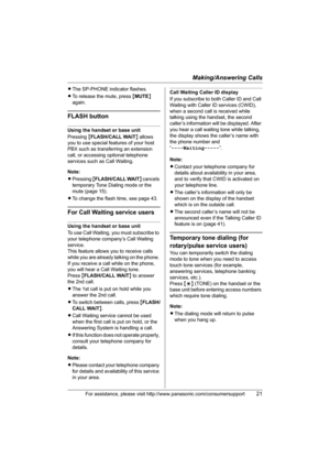 Page 21Making/Answering Calls
For assistance, please visit http://www.panasonic.com/consumersupport21
LThe SP-PHONE indicator flashes.
LTo release the mute, press {MUTE} 
again.
FLASH button
Using the handset or base unit
Pressing {FLASH/CALL WAIT} allows 
you to use special features of your host 
PBX such as transferring an extension 
call, or accessing optional telephone 
services such as Call Waiting. 
Note:
LPressing {FLASH/CALL WAIT} cancels 
temporary Tone Dialing mode or the 
mute (page 15).
LTo change...