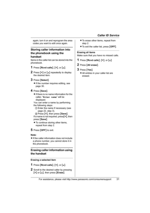 Page 31Caller ID Service
For assistance, please visit http://www.panasonic.com/consumersupport31
again, turn it on and reprogram the area 
codes you want to edit once again.
Storing caller information into 
the phonebook using the 
handset
Items in the caller list can be stored into the 
phonebook.
1Press {Rcvd calls}, {V}, or {^}.
2Press {V} or {^} repeatedly to display 
the desired item.
3Press {Select}.
LIf the number requires editing, see 
page 30.
4Press {Save}.
LIf there is no name information for the...