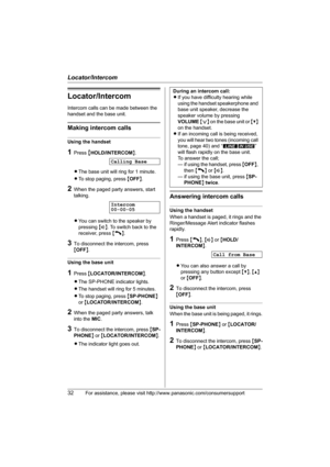 Page 32Locator/Intercom
32For assistance, please visit http://www.panasonic.com/consumersupport
Locator/Intercom
Intercom calls can be made between the 
handset and the base unit.
Making intercom calls
Using the handset
1Press {HOLD/INTERCOM}.
LThe base unit will ring for 1 minute.
LTo stop paging, press {OFF}.
2When the paged party answers, start 
talking.
LYou can switch to the speaker by 
pressing {s}. To switch back to the 
receiver, press {C}.
3To disconnect the intercom, press 
{OFF}.
Using the base unit...