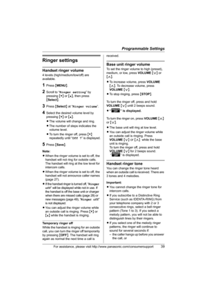 Page 39Programmable Settings
For assistance, please visit http://www.panasonic.com/consumersupport39
Ringer settings
Handset ringer volume
4 levels (high/medium/low/off) are 
available.
1Press {MENU}.
2Scroll to “Ringer setting” by 
pressing {V} or {^}, then press 
{Select}. 
3Press {Select} at “Ringer volume”.
4Select the desired volume level by 
pressing {V} or {^}.
LThe volume will change and ring.
LThe number of steps indicates the 
volume level.
LTo turn the ringer off, press {V} 
repeatedly until “Off ?”...