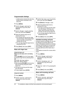 Page 40Programmable Settings
40For assistance, please visit http://www.panasonic.com/consumersupport
– another person answers the call using 
another phone connected on the 
same line.
1Press {MENU}.
2Scroll to “Ringer setting” by 
pressing {V} or {^}, then press 
{Select}. 
3Scroll to “Ringer tone”by pressing 
{V} or {^}, then press {Select}.
4Select the desired ringer tone by 
pressing {V} or {^}.
LThe handset will ring and the ringer 
tone will change. If the handset ringer 
volume has been turned off, the...