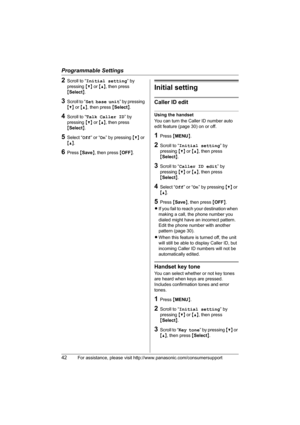 Page 42Programmable Settings
42For assistance, please visit http://www.panasonic.com/consumersupport
2Scroll to “Initial setting” by 
pressing {V} or {^}, then press 
{Select}. 
3Scroll to “Set base unit” by pressing 
{V} or {^}, then press {Select}.
4Scroll to “Talk Caller ID” by 
pressing {V} or {^}, then press 
{Select}.
5Select “Off” or “On” by pressing {V} or 
{^}.
6Press {Save}, then press {OFF}.
Initial setting
Caller ID edit
Using the handset
You can turn the Caller ID number auto 
edit feature (page...