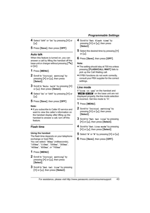 Page 43Programmable Settings
For assistance, please visit http://www.panasonic.com/consumersupport43
4Select “Off” or “On” by pressing {V} or 
{^}.
5Press {Save}, then press {OFF}.
Auto talk
When this feature is turned on, you can 
answer a call by lifting the handset off the 
base unit or charger without pressing {C} 
or {s}.
1Press {MENU}.
2Scroll to “Initial setting” by 
pressing {V} or {^}, then press 
{Select}. 
3Scroll to “Auto talk” by pressing {V} 
or {^}, then press {Select}.
4Select “On” or “Off” by...