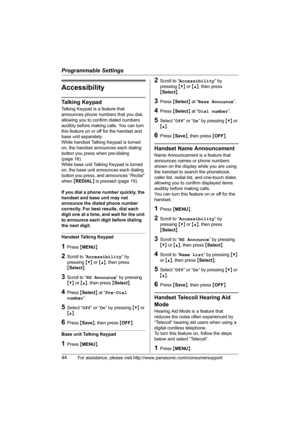 Page 44Programmable Settings
44For assistance, please visit http://www.panasonic.com/consumersupport
Accessibility
Talking Keypad
Talking Keypad is a feature that 
announces phone numbers that you dial, 
allowing you to confirm dialed numbers 
audibly before making calls. You can turn 
this feature on or off for the handset and 
base unit separately.
While handset Talking Keypad is turned 
on, the handset announces each dialing 
button you press when pre-dialing 
(page 16).
While base unit Talking Keypad is...