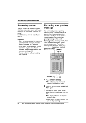 Page 46Answering System Features
46For assistance, please visit http://www.panasonic.com/consumersupport
Answering system
The unit contains an answering system 
which can answer and record calls for you 
when you are unavailable to answer the 
phone.
For details about memory capacity, see 
page 52.
Important:
LOnly 1 person can access the answering 
system (listen to messages, record a 
greeting message, etc.) at a time.
LWhen callers leave messages, the unit 
records the day and time of each 
message. Make...